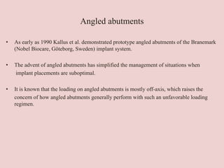 Angled abutments
• As early as 1990 Kallus et al. demonstrated prototype angled abutments of the Branemark
(Nobel Biocare, Göteborg, Sweden) implant system.
• The advent of angled abutments has simplified the management of situations when
implant placements are suboptimal.
• It is known that the loading on angled abutments is mostly off-axis, which raises the
concern of how angled abutments generally perform with such an unfavorable loading
regimen.
 