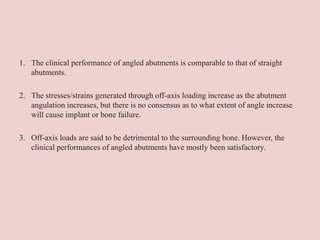 1. The clinical performance of angled abutments is comparable to that of straight
abutments.
2. The stresses/strains generated through off-axis loading increase as the abutment
angulation increases, but there is no consensus as to what extent of angle increase
will cause implant or bone failure.
3. Off-axis loads are said to be detrimental to the surrounding bone. However, the
clinical performances of angled abutments have mostly been satisfactory.
 