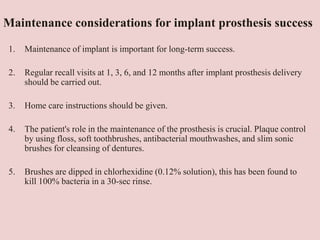 Maintenance considerations for implant prosthesis success
1. Maintenance of implant is important for long-term success.
2. Regular recall visits at 1, 3, 6, and 12 months after implant prosthesis delivery
should be carried out.
3. Home care instructions should be given.
4. The patient's role in the maintenance of the prosthesis is crucial. Plaque control
by using floss, soft toothbrushes, antibacterial mouthwashes, and slim sonic
brushes for cleansing of dentures.
5. Brushes are dipped in chlorhexidine (0.12% solution), this has been found to
kill 100% bacteria in a 30-sec rinse.
 
