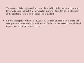 • The success of the implants depends on the stability of the marginal bone when
the prosthesis is connected to them and in function ; thus, the potential weight
of the prosthetic factors on the prognosis is evident.
• Current conception of implant success also includes prosthetic parameters and
even patient-focused variables such as satisfaction , in addition to the traditional
implant and peri-implant level criteria.
 