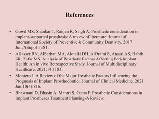 References
• Gowd MS, Shankar T, Ranjan R, Singh A. Prosthetic consideration in
implant-supported prosthesis: A review of literature. Journal of
International Society of Preventive & Community Dentistry. 2017
Jun;7(Suppl 1):S1.
• AlJasser RN, AlSarhan MA, Alotaibi DH, AlOraini S, Ansari AS, Habib
SR, Zafar MS. Analysis of Prosthetic Factors Affecting Peri-Implant
Health: An in vivo Retrospective Study. Journal of Multidisciplinary
Healthcare. 2021;14:1183.
• Montero J. A Review of the Major Prosthetic Factors Influencing the
Prognosis of Implant Prosthodontics. Journal of Clinical Medicine. 2021
Jan;10(4):816.
• Bhawnani D, Bhasin A, Mantri S, Gupta P. Prosthetic Considerations in
Implant Prostheses Treatment Planning-A Review.
 