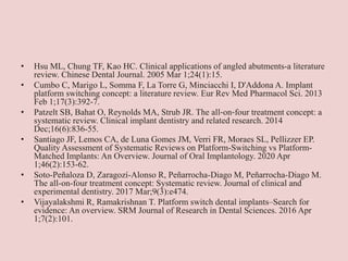 • Hsu ML, Chung TF, Kao HC. Clinical applications of angled abutments-a literature
review. Chinese Dental Journal. 2005 Mar 1;24(1):15.
• Cumbo C, Marigo L, Somma F, La Torre G, Minciacchi I, D'Addona A. Implant
platform switching concept: a literature review. Eur Rev Med Pharmacol Sci. 2013
Feb 1;17(3):392-7.
• Patzelt SB, Bahat O, Reynolds MA, Strub JR. The all‐on‐four treatment concept: a
systematic review. Clinical implant dentistry and related research. 2014
Dec;16(6):836-55.
• Santiago JF, Lemos CA, de Luna Gomes JM, Verri FR, Moraes SL, Pellizzer EP.
Quality Assessment of Systematic Reviews on Platform-Switching vs Platform-
Matched Implants: An Overview. Journal of Oral Implantology. 2020 Apr
1;46(2):153-62.
• Soto-Peñaloza D, Zaragozí-Alonso R, Peñarrocha-Diago M, Peñarrocha-Diago M.
The all-on-four treatment concept: Systematic review. Journal of clinical and
experimental dentistry. 2017 Mar;9(3):e474.
• Vijayalakshmi R, Ramakrishnan T. Platform switch dental implants–Search for
evidence: An overview. SRM Journal of Research in Dental Sciences. 2016 Apr
1;7(2):101.
 