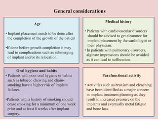 General considerations
Age
• Implant placement needs to be done after
the completion of the growth of the patient
•If done before growth completion it may
lead to complications such as submerging
of implant and/or its relocation.
Oral hygiene and habits
• Patients with poor oral hygiene or habits
such as tobacco chewing and chain-
smoking have a higher risk of implant
failures.
•Patients with a history of smoking should
cease smoking for a minimum of one week
prior and at least 8 weeks after implant
surgery.
Medical history
• Patients with cardiovascular disorders
should be advised to get clearance for
implant placement by the cardiologist or
their physician.
• In patients with pulmonary disorders,
alginate impressions should be avoided
as it can lead to suffocation.
Parafunctional activity
• Activities such as bruxism and clenching
have been identified as a major concern
in implant treatment planning as they
result in increased pressure on the
implants and eventually metal fatigue
and bone loss.
 