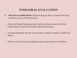 INTRAORAL EVALUATION
1. Soft tissue considerations: Gingival biotype plays a crucial role in the
aesthetic success of the prosthesis.
• Thick and fibrous biotype provides better aesthetic results while thin
biotype does not mask the implant and abutment parts .
• In Gingival papillae that are fine and long, aesthetic results are difficult to
obtain.
• Whereas in thick and short papillae natural regeneration is facilitated .
 