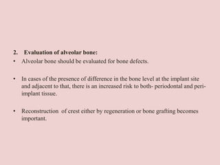 2. Evaluation of alveolar bone:
• Alveolar bone should be evaluated for bone defects.
• In cases of the presence of difference in the bone level at the implant site
and adjacent to that, there is an increased risk to both- periodontal and peri-
implant tissue.
• Reconstruction of crest either by regeneration or bone grafting becomes
important.
 