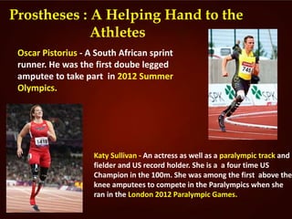 Prostheses : A Helping Hand to the
Athletes
Oscar Pistorius - A South African sprint
runner. He was the first doube legged
amputee to take part in 2012 Summer
Olympics.
Katy Sullivan - An actress as well as a paralympic track and
fielder and US record holder. She is a a four time US
Champion in the 100m. She was among the first above the
knee amputees to compete in the Paralympics when she
ran in the London 2012 Paralympic Games.
 