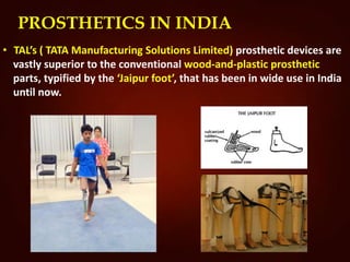 PROSTHETICS IN INDIA
• TAL’s ( TATA Manufacturing Solutions Limited) prosthetic devices are
vastly superior to the conventional wood-and-plastic prosthetic
parts, typified by the ‘Jaipur foot’, that has been in wide use in India
until now.
 
