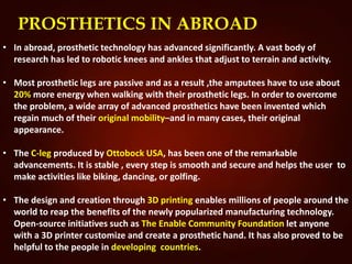 PROSTHETICS IN ABROAD
• In abroad, prosthetic technology has advanced significantly. A vast body of
research has led to robotic knees and ankles that adjust to terrain and activity.
• Most prosthetic legs are passive and as a result ,the amputees have to use about
20% more energy when walking with their prosthetic legs. In order to overcome
the problem, a wide array of advanced prosthetics have been invented which
regain much of their original mobility–and in many cases, their original
appearance.
• The C-leg produced by Ottobock USA, has been one of the remarkable
advancements. It is stable , every step is smooth and secure and helps the user to
make activities like biking, dancing, or golfing.
• The design and creation through 3D printing enables millions of people around the
world to reap the benefits of the newly popularized manufacturing technology.
Open-source initiatives such as The Enable Community Foundation let anyone
with a 3D printer customize and create a prosthetic hand. It has also proved to be
helpful to the people in developing countries.
 