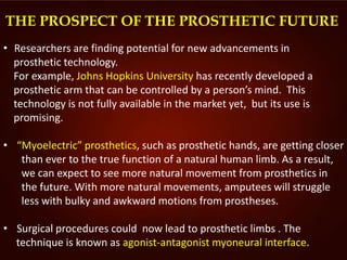 THE PROSPECT OF THE PROSTHETIC FUTURE
• Researchers are finding potential for new advancements in
prosthetic technology.
For example, Johns Hopkins University has recently developed a
prosthetic arm that can be controlled by a person’s mind. This
technology is not fully available in the market yet, but its use is
promising.
• “Myoelectric” prosthetics, such as prosthetic hands, are getting closer
than ever to the true function of a natural human limb. As a result,
we can expect to see more natural movement from prosthetics in
the future. With more natural movements, amputees will struggle
less with bulky and awkward motions from prostheses.
• Surgical procedures could now lead to prosthetic limbs . The
technique is known as agonist-antagonist myoneural interface.
 