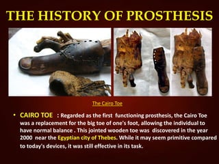 THE HISTORY OF PROSTHESIS
The Cairo Toe
• CAIRO TOE : Regarded as the first functioning prosthesis, the Cairo Toe
was a replacement for the big toe of one's foot, allowing the individual to
have normal balance . This jointed wooden toe was discovered in the year
2000 near the Egyptian city of Thebes. While it may seem primitive compared
to today's devices, it was still effective in its task.
 