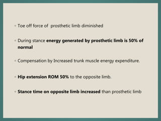 ◦ Toe off force of prosthetic limb diminished
◦ During stance energy generated by prosthetic limb is 50% of
normal
◦ Compensation by Increased trunk muscle energy expenditure.
◦ Hip extension ROM 50% to the opposite limb.
◦ Stance time on opposite limb increased than prosthetic limb
 