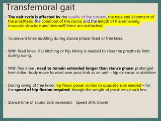 Transfemoral gait
◦ The gait cycle is affected by the quality of the surgery, the type and alignment of
the prosthesis, the condition of the stump and the length of the remaining
muscular structure and how well these are reattached.
◦ To prevent knee buckling during stance phase: fixed or free knee.
◦ With fixed knee: Hip hitching or hip hiking is needed to clear the prosthetic limb
during swing.
◦ With free knee , need to remain extended longer than stance phase: prolonged
heel strike- body move forward over pros limb as an unit – hip extensor as stabiliser
◦ During swing of free knee: hip flexor power similar to opposite side needed – for
the speed of hip flexion required, though the weight of prosthesis much less
◦ Stance time of sound side increased. Speed 30% slower
 