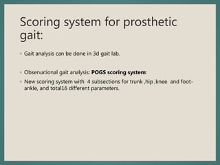 Scoring system for prosthetic
gait:
◦ Gait analysis can be done in 3d gait lab.
◦ Observational gait analysis: POGS scoring system:
◦ New scoring system with 4 subsections for trunk ,hip ,knee and foot-
ankle, and total16 different parameters.
 