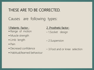 1.Patients Factor :
 Range of motion
 Muscle strength
 Limb length
 Pain
 Decresed confidence
 Habitual/learned behaviour
2 .Prosthetic factor:
◦ 1.Socket design
◦ 2.Suspension
◦ 3.Foot and or knee selection
THESE ARE TO BE CORRECTED.
Causes are following types:
 