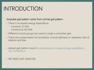 INTRODUCTION
Amputee gait pattern varies from normal gait pattern.
◦ There is increased energy expenditure.
◦ Transtibial: 25-40%
◦ Transfemoral: 68-100%
◦ Different muscle groups are used to create a smoother gait.
◦ There are compensation for prosthesis, muscle tightness or weakness, lack of
balance and fear.
◦ altered gait pattern result in complications, increase energy expenditure ,
non compliance.
◦ WE NEED GAIT ANALYSIS.
 
