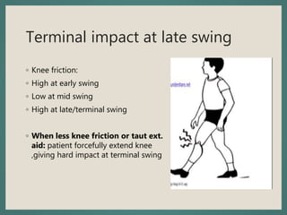 Terminal impact at late swing
◦ Knee friction:
◦ High at early swing
◦ Low at mid swing
◦ High at late/terminal swing
◦ When less knee friction or taut ext.
aid: patient forcefully extend knee
,giving hard impact at terminal swing
 