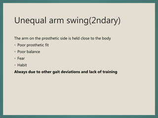Unequal arm swing(2ndary)
The arm on the prosthetic side is held close to the body
◦ Poor prosthetic fit
◦ Poor balance
◦ Fear
◦ Habit
Always due to other gait deviations and lack of training
 