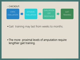 ◦ CHECKOUT:
Gait training may last from weeks to months.
The more proximal levels of amputation require
lengthier gait training.
STATIC
EVALUATION
DYNAMIC
EVALUATION
EVALUATION
OFF
PROSTHESIS
GAIT
TRAINING
 