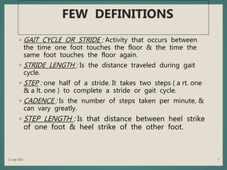 FEW DEFINITIONS
◦ GAIT CYCLE OR STRIDE : Activity that occurs between
the time one foot touches the floor & the time the
same foot touches the floor again.
◦ STRIDE LENGTH : Is the distance traveled during gait
cycle.
◦ STEP : one half of a stride. It takes two steps ( a rt. one
& a lt. one ) to complete a stride or gait cycle.
◦ CADENCE : Is the number of steps taken per minute, &
can vary greatly.
◦ STEP LENGTH : Is that distance between heel strike
of one foot & heel strike of the other foot.
11 July 2021 7
 