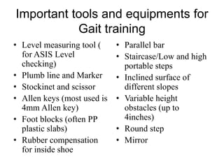 Important tools and equipments for
Gait training
• Level measuring tool (
for ASIS Level
checking)
• Plumb line and Marker
• Stockinet and scissor
• Allen keys (most used is
4mm Allen key)
• Foot blocks (often PP
plastic slabs)
• Rubber compensation
for inside shoe
• Parallel bar
• Staircase/Low and high
portable steps
• Inclined surface of
different slopes
• Variable height
obstacles (up to
4inches)
• Round step
• Mirror
 