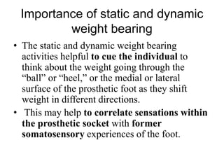 Importance of static and dynamic
weight bearing
• The static and dynamic weight bearing
activities helpful to cue the individual to
think about the weight going through the
“ball” or “heel,” or the medial or lateral
surface of the prosthetic foot as they shift
weight in different directions.
• This may help to correlate sensations within
the prosthetic socket with former
somatosensory experiences of the foot.
 