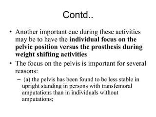 Contd..
• Another important cue during these activities
may be to have the individual focus on the
pelvic position versus the prosthesis during
weight shifting activities
• The focus on the pelvis is important for several
reasons:
– (a) the pelvis has been found to be less stable in
upright standing in persons with transfemoral
amputations than in individuals without
amputations;
 