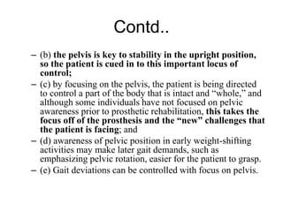Contd..
– (b) the pelvis is key to stability in the upright position,
so the patient is cued in to this important locus of
control;
– (c) by focusing on the pelvis, the patient is being directed
to control a part of the body that is intact and “whole,” and
although some individuals have not focused on pelvic
awareness prior to prosthetic rehabilitation, this takes the
focus off of the prosthesis and the “new” challenges that
the patient is facing; and
– (d) awareness of pelvic position in early weight-shifting
activities may make later gait demands, such as
emphasizing pelvic rotation, easier for the patient to grasp.
– (e) Gait deviations can be controlled with focus on pelvis.
 