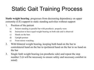 Static Gait Training Process
Static weight bearing progresses from decreasing dependency on upper
extremity (UE) support to static standing activities without support
1. Position of the patient
a) Patient standing in parallel bar with prosthesis properly wore
b) Instruction to have equal weight bearing on both side and is observed
c) Hands on the bars
d) Upright posture
e) Front mirror watching
2. With bilateral weight bearing, keeping both hand on the bar to
contralateral hand on the bar to ipsilateral hand on the bar to no hand on
the bar
3. Single limb weight bearing (on prosthetic side) and repeat the step
number 2 (it will be necessary to ensure safety and necessary comfort in
mind)
 
