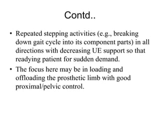 Contd..
• Repeated stepping activities (e.g., breaking
down gait cycle into its component parts) in all
directions with decreasing UE support so that
readying patient for sudden demand.
• The focus here may be in loading and
offloading the prosthetic limb with good
proximal/pelvic control.
 