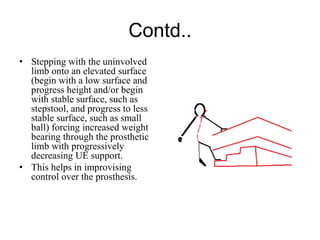 Contd..
• Stepping with the uninvolved
limb onto an elevated surface
(begin with a low surface and
progress height and/or begin
with stable surface, such as
stepstool, and progress to less
stable surface, such as small
ball) forcing increased weight
bearing through the prosthetic
limb with progressively
decreasing UE support.
• This helps in improvising
control over the prosthesis.
 