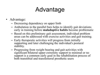 Advantage
• Advantage:
– Decreasing dependency on upper limb
– Ambulation in the parallel bars helps to identify gait deviations
early in training before maladaptive habits become problematic
– Based on this preliminary gait assessment, individual problem
areas can be addressed with exercise activities and gait training.
– Early therapeutic activities will progress from initially
supporting and later challenging the individual's postural
stability.
– Progressing from weight bearing and gait activities with
significant bilateral upper extremity support to minimal or no
support is a common early goal in the rehabilitation process of
both transtibial and transfemoral prosthetic users
 