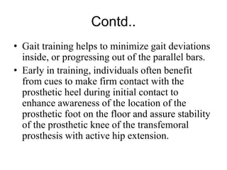 Contd..
• Gait training helps to minimize gait deviations
inside, or progressing out of the parallel bars.
• Early in training, individuals often benefit
from cues to make firm contact with the
prosthetic heel during initial contact to
enhance awareness of the location of the
prosthetic foot on the floor and assure stability
of the prosthetic knee of the transfemoral
prosthesis with active hip extension.
 