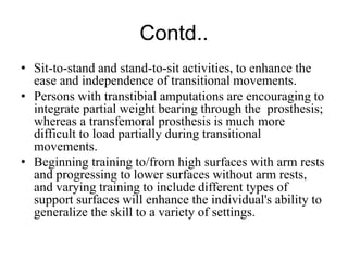 Contd..
• Sit-to-stand and stand-to-sit activities, to enhance the
ease and independence of transitional movements.
• Persons with transtibial amputations are encouraging to
integrate partial weight bearing through the prosthesis;
whereas a transfemoral prosthesis is much more
difficult to load partially during transitional
movements.
• Beginning training to/from high surfaces with arm rests
and progressing to lower surfaces without arm rests,
and varying training to include different types of
support surfaces will enhance the individual's ability to
generalize the skill to a variety of settings.
 