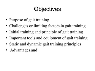 Objectives
• Purpose of gait training
• Challenges or limiting factors in gait training
• Initial training and principle of gait training
• Important tools and equipment of gait training
• Static and dynamic gait training principles
• Advantages and
 