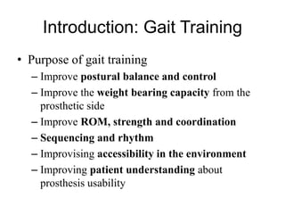Introduction: Gait Training
• Purpose of gait training
– Improve postural balance and control
– Improve the weight bearing capacity from the
prosthetic side
– Improve ROM, strength and coordination
– Sequencing and rhythm
– Improvising accessibility in the environment
– Improving patient understanding about
prosthesis usability
 