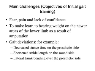 Main challenges (Objectives of Initial gait
training)
• Fear, pain and lack of confidence
• To make learn to bearing weight on the newer
areas of the lower limb as a result of
amputation
• Gait deviations: for example:
– Decreased stance time on the prosthetic side
– Shortened stride length on the sound side
– Lateral trunk bending over the prosthetic side
 