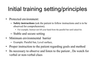 Initial training setting/principles
• Protected environment:
– Safety instructions (ask the patient to follow instructions and is to be
observed for comprehension).
• For example; Instruct not lift your hand from the parallel bar until asked for.
– Stable and secure setting
• Minimum environmental barrier
– Example: Parallel bar, Level surface,
• Proper instruction to the patient regarding goals and method
• Its necessary to observe and listen to the patient , Do watch for
verbal or non-verbal clues
 