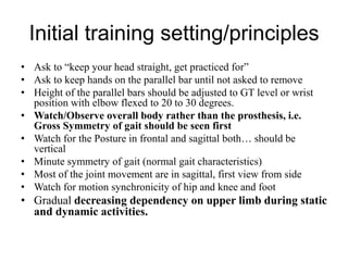 Initial training setting/principles
• Ask to “keep your head straight, get practiced for”
• Ask to keep hands on the parallel bar until not asked to remove
• Height of the parallel bars should be adjusted to GT level or wrist
position with elbow flexed to 20 to 30 degrees.
• Watch/Observe overall body rather than the prosthesis, i.e.
Gross Symmetry of gait should be seen first
• Watch for the Posture in frontal and sagittal both… should be
vertical
• Minute symmetry of gait (normal gait characteristics)
• Most of the joint movement are in sagittal, first view from side
• Watch for motion synchronicity of hip and knee and foot
• Gradual decreasing dependency on upper limb during static
and dynamic activities.
 