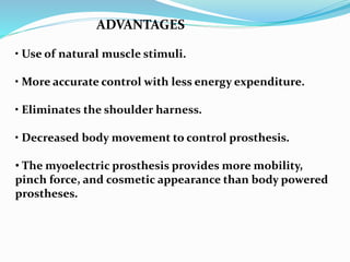 ADVANTAGES
• Use of natural muscle stimuli.
• More accurate control with less energy expenditure.
• Eliminates the shoulder harness.
• Decreased body movement to control prosthesis.
• The myoelectric prosthesis provides more mobility,
pinch force, and cosmetic appearance than body powered
prostheses.
 