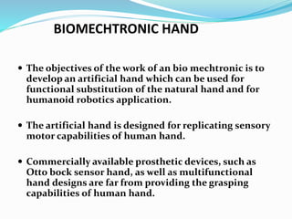 BIOMECHTRONIC HAND
 The objectives of the work of an bio mechtronic is to
develop an artificial hand which can be used for
functional substitution of the natural hand and for
humanoid robotics application.
 The artificial hand is designed for replicating sensory
motor capabilities of human hand.
 Commercially available prosthetic devices, such as
Otto bock sensor hand, as well as multifunctional
hand designs are far from providing the grasping
capabilities of human hand.
 