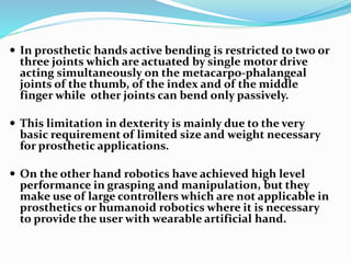  In prosthetic hands active bending is restricted to two or
three joints which are actuated by single motor drive
acting simultaneously on the metacarpo-phalangeal
joints of the thumb, of the index and of the middle
finger while other joints can bend only passively.
 This limitation in dexterity is mainly due to the very
basic requirement of limited size and weight necessary
for prosthetic applications.
 On the other hand robotics have achieved high level
performance in grasping and manipulation, but they
make use of large controllers which are not applicable in
prosthetics or humanoid robotics where it is necessary
to provide the user with wearable artificial hand.
 