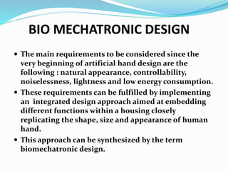 BIO MECHATRONIC DESIGN
 The main requirements to be considered since the
very beginning of artificial hand design are the
following : natural appearance, controllability,
noiselessness, lightness and low energy consumption.
 These requirements can be fulfilled by implementing
an integrated design approach aimed at embedding
different functions within a housing closely
replicating the shape, size and appearance of human
hand.
 This approach can be synthesized by the term
biomechatronic design.
 