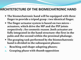 ARCHITETECTURE OF THE BIOMECHATRONIC HAND
 The biomechatronic hand will be equipped with three
finger to provide a tripod grasp : two identical finger.
 The finger actuator system is based on two micro –
actuators, which drive the MP and the PIP joints
respectively ; for cosmetic reason ,both actuator are
fully integrated in the hand structure: the first in the
palm and the second within the proximal phalange.
 The grasping task performed by the biomechatronic
hand is divided in the subsequent phases:
1. Reaching and shape-adapting phases;
2. Grasping phase with thumb opposition
 