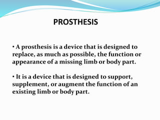 PROSTHESIS
• A prosthesis is a device that is designed to
replace, as much as possible, the function or
appearance of a missing limb or body part.
• It is a device that is designed to support,
supplement, or augment the function of an
existing limb or body part.
 