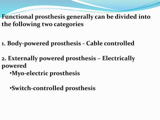 Functional prosthesis generally can be divided into
the following two categories
1. Body-powered prosthesis - Cable controlled
2. Externally powered prosthesis – Electrically
powered
•Myo-electric prosthesis
•Switch-controlled prosthesis
 