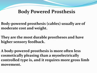 Body-powered prosthesis (cables) usually are of
moderate cost and weight.
They are the most durable prostheses and have
higher sensory feedback.
A body-powered prosthesis is more often less
cosmetically pleasing than a myoelectrically
controlled type is, and it requires more gross limb
movement.
Body Powered Prosthesis
 