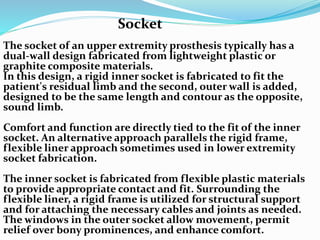 The socket of an upper extremity prosthesis typically has a
dual-wall design fabricated from lightweight plastic or
graphite composite materials.
In this design, a rigid inner socket is fabricated to fit the
patient's residual limb and the second, outer wall is added,
designed to be the same length and contour as the opposite,
sound limb.
Comfort and function are directly tied to the fit of the inner
socket. An alternative approach parallels the rigid frame,
flexible liner approach sometimes used in lower extremity
socket fabrication.
The inner socket is fabricated from flexible plastic materials
to provide appropriate contact and fit. Surrounding the
flexible liner, a rigid frame is utilized for structural support
and for attaching the necessary cables and joints as needed.
The windows in the outer socket allow movement, permit
relief over bony prominences, and enhance comfort.
Socket
 