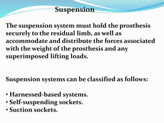 The suspension system must hold the prosthesis
securely to the residual limb, as well as
accommodate and distribute the forces associated
with the weight of the prosthesis and any
superimposed lifting loads.
Suspension systems can be classified as follows:
• Harnessed-based systems.
• Self-suspending sockets.
• Suction sockets.
Suspension
 