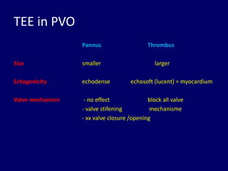 TEE in PVO
Pannus Thrombus
Size smaller larger
Echogenicity echodense echosoft (lucent) = myocardium
Valve mechanism - no effect block all valve
- valve stifening mechanisme
- xx valve closure /opening
 