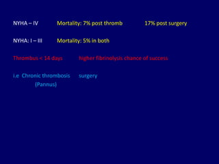 NYHA – IV Mortality: 7% post thromb 17% post surgery
NYHA: I – III Mortality: 5% in both
Thrombus < 14 days higher fibrinolysis chance of success
i.e Chronic thrombosis surgery
(Pannus)
 